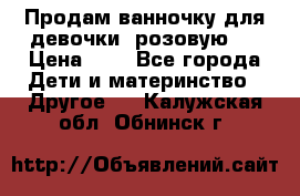 Продам ванночку для девочки (розовую). › Цена ­ 1 - Все города Дети и материнство » Другое   . Калужская обл.,Обнинск г.